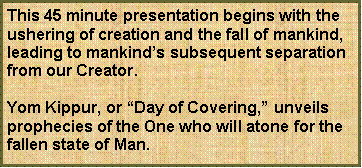 Text Box: This 45 minute presentation begins with the ushering of creation and the fall of mankind, leading to mankind�s subsequent separation from our Creator.Yom Kippur, or �Day of Covering,� unveils prophecies of the One who will atone for the fallen state of Man.