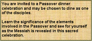 Text Box: You are invited to a Passover dinner celebration and may be chosen to dine as one of the disciples.Learn the significance of the elements involved in the Passover and see for yourself as the Messiah is revealed in this sacred celebration.