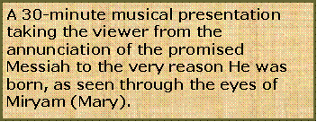 Text Box: A 30-minute musical presentation taking the viewer from the annunciation of the promised Messiah to the very reason He was born, as seen through the eyes of Miryam (Mary).
