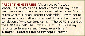 Text Box: PRECEPT MINISTRIES  �As an active Precept leader,&nbsp;Iris Reynolds has literally "captured" my&nbsp; class members&nbsp;every time she has presented to us. As Director of the Central Florida Precept Leadership, I invite her&nbsp;to inspire us at our gatherings&nbsp;as well, to a higher plane of conviction of who our&nbsp;Jehovah&nbsp;is - "The LORD is our God, the LORD is One!" The Sh'ma - Deut. 6:4. This is my favorite performance and I weep every time!�J. Boyer�Central Florida Precept Director