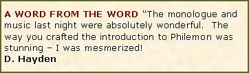 Text Box: A WORD FROM THE WORD �The monologue and music last night were absolutely wonderful.  The way you crafted the introduction to Philemon was stunning � I was mesmerized! D. Hayden