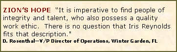 Text Box: ZION�S HOPE  �It is imperative to find people of integrity and talent, who also possess a quality work ethic.&nbsp; There is no question that Iris Reynolds fits that description." D. Rosenthal�V/P Director of Operations, Winter Garden, FL