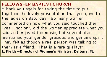 Text Box: FELLOWSHIP BAPTIST CHURCH�Thank you again for taking the time to put together the lovely presentation that you gave to the ladies on Saturday.  So many women commented on how what you said touched their lives�.Not only did the women appreciate what you said and enjoyed the music, but several also mentioned your gentle, gracious and genuine spirit.  They felt as though a real person was talking to them as a friend.  That is a rare quality!�L. Fields�Director of Women�s Ministry, Deltona, FL