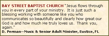 Text Box: BAY STREET BAPTIST CHURCH �Jesus flows through you in every part of your ministry.  It is just such a blessing working with someone like you who communicates so beautifully and clearly how great our God is and how much He truly loves us.  Thank you, again."D. Perman�Music & Senior Adult Minister, Eustice, FL