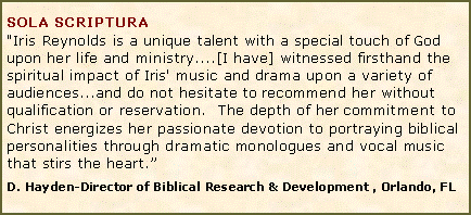 Text Box: SOLA SCRIPTURA "Iris Reynolds is a unique talent with a special touch of God upon her life and ministry....[I have] witnessed firsthand the spiritual impact of Iris' music and drama upon a variety of audiences...and do not hesitate to recommend her without qualification or reservation.&nbsp; The depth of her commitment to Christ energizes her passionate devotion to portraying biblical personalities through dramatic monologues and vocal music that stirs the heart.�D. Hayden-Director of Biblical Research & Development , Orlando, FL