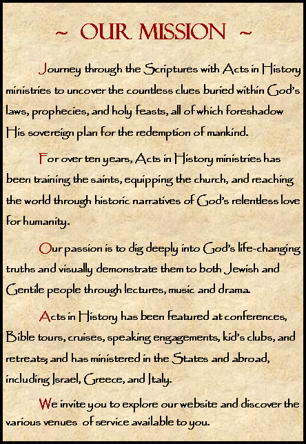 Text Box: ~  OUR MISSION  ~	Journey through the Scriptures with Acts in History ministries to uncover the countless clues buried within God�s laws, prophecies, and holy feasts, all of which foreshadow His sovereign plan for the redemption of mankind. 	For over ten years, Acts in History ministries has been training the saints, equipping the church, and reaching the world through historic narratives of God�s relentless love for humanity. 	Our passion is to dig deeply into God�s life-changing truths and visually demonstrate them to both Jewish and Gentile people through lectures, music and drama. 	Acts in History has been featured at conferences, Bible tours, cruises, speaking engagements, kid�s clubs, and retreats; and has ministered in the States and abroad, including Israel, Greece, and Italy.	We invite you to explore our website and discover the various venues  of service available to you. 	