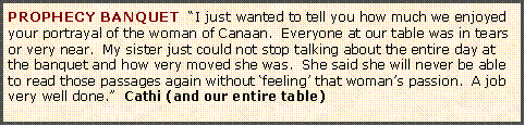 Text Box: PROPHECY BANQUET  �I just wanted to tell you how much we enjoyed your portrayal of the woman of Canaan.  Everyone at our table was in tears or very near.  My sister just could not stop talking about the entire day at the banquet and how very moved she was.  She said she will never be able to read those passages again without �feeling� that woman�s passion.  A job very well done.�  Cathi (and our entire table) 