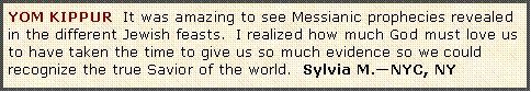 Text Box: YOM KIPPUR  It was amazing to see Messianic prophecies revealed in the different Jewish feasts.  I realized how much God must love us to have taken the time to give us so much evidence so we could recognize the true Savior of the world.  Sylvia M.�NYC, NY 