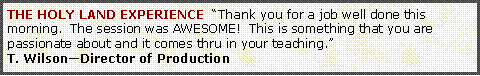 Text Box: THE HOLY LAND EXPERIENCE  �Thank you for a job well done this morning.  The session was AWESOME!  This is something that you are passionate about and it comes thru in your teaching.�T. Wilson�Director of Production