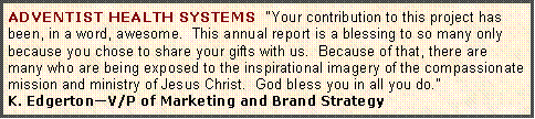 Text Box: ADVENTIST HEALTH SYSTEMS  "Your contribution to this project has been, in a word, awesome.  This annual report is a blessing to so many only because you chose to share your gifts with us.  Because of that, there are many who are being exposed to the inspirational imagery of the compassionate mission and ministry of Jesus Christ.  God bless you in all you do."K. Edgerton�V/P of Marketing and Brand Strategy 